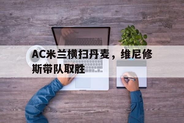 开云平台-AC米兰横扫丹麦，维尼修斯带队取胜